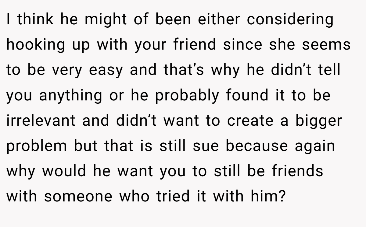 I think he might of been either considering hooking up with your friend since she seems to be very easy and that’s why he didn’t tell you anything or he probably found it to be irrelevant and didn’t want to create a bigger problem but that is still sue because again why would he want you to still be friends with someone who tried it with him?