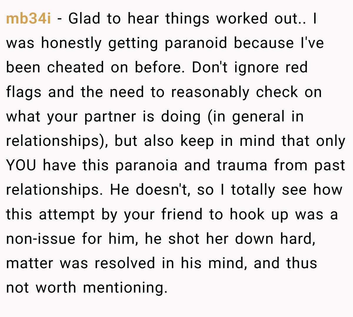 mb34i − Glad to hear things worked out.. I was honestly getting paranoid because I've been cheated on before. Don't ignore red flags and the need to reasonably check on what your partner is doing (in general in relationships), but also keep in mind that only YOU have this paranoia and trauma from past relationships. He doesn't, so I totally see how this attempt by your friend to hook up was a non-issue for him, he shot her down hard, matter was resolved in his mind, and thus not worth mentioning.