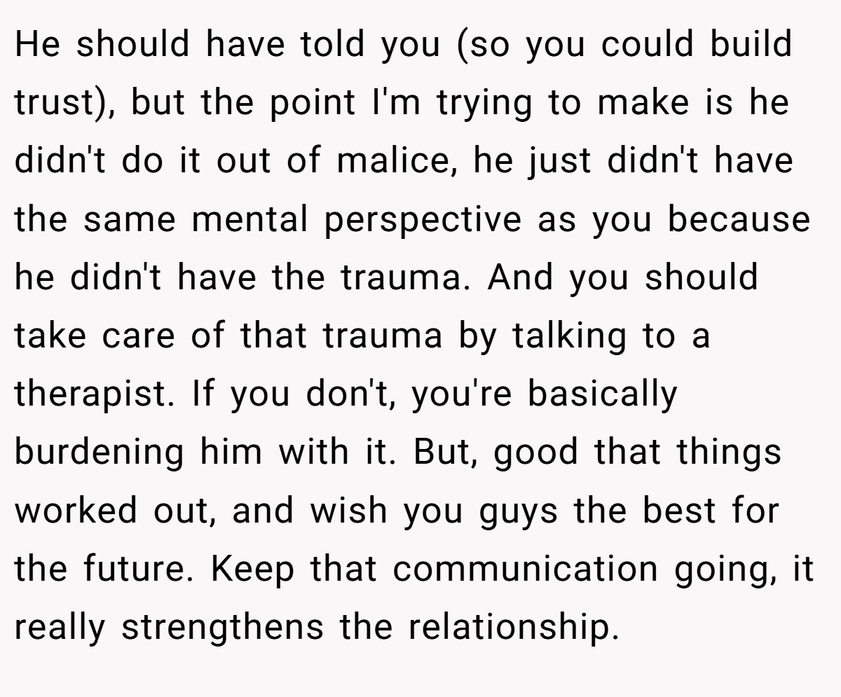 He should have told you (so you could build trust), but the point I'm trying to make is he didn't do it out of malice, he just didn't have the same mental perspective as you because he didn't have the trauma. And you should take care of that trauma by talking to a therapist. If you don't, you're basically burdening him with it. But, good that things worked out, and wish you guys the best for the future. Keep that communication going, it really strengthens the relationship.