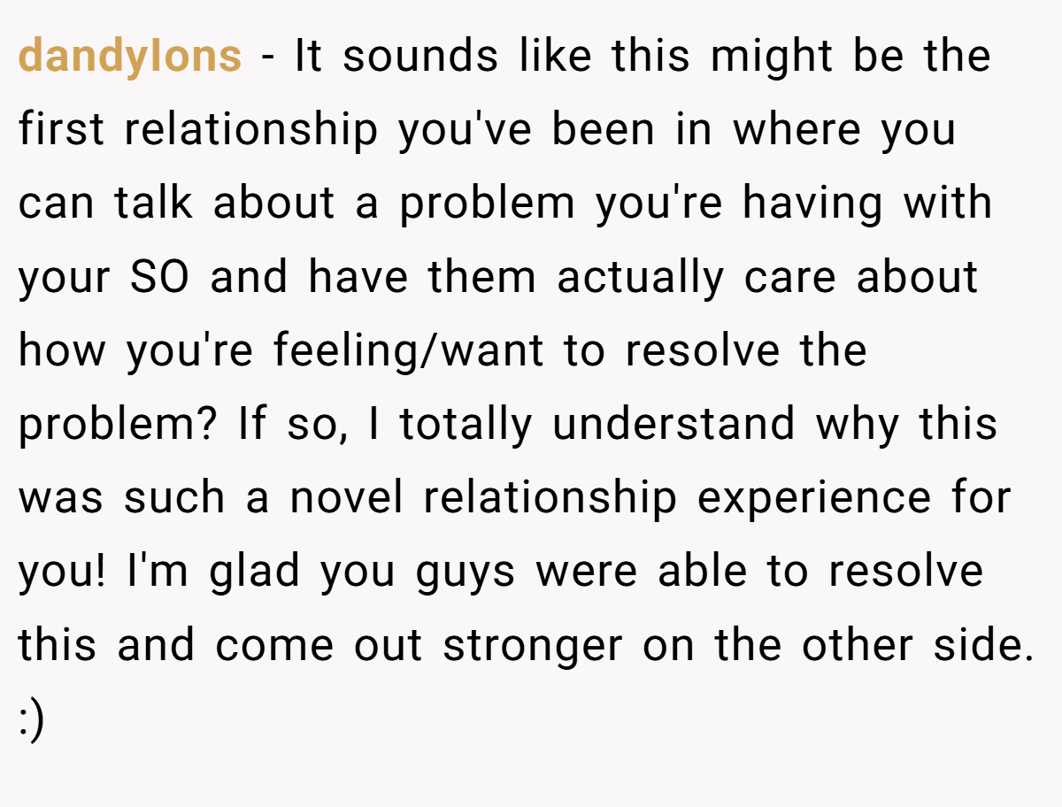 dandyIons − It sounds like this might be the first relationship you've been in where you can talk about a problem you're having with your SO and have them actually care about how you're feeling/want to resolve the problem? If so, I totally understand why this was such a novel relationship experience for you! I'm glad you guys were able to resolve this and come out stronger on the other side. :)