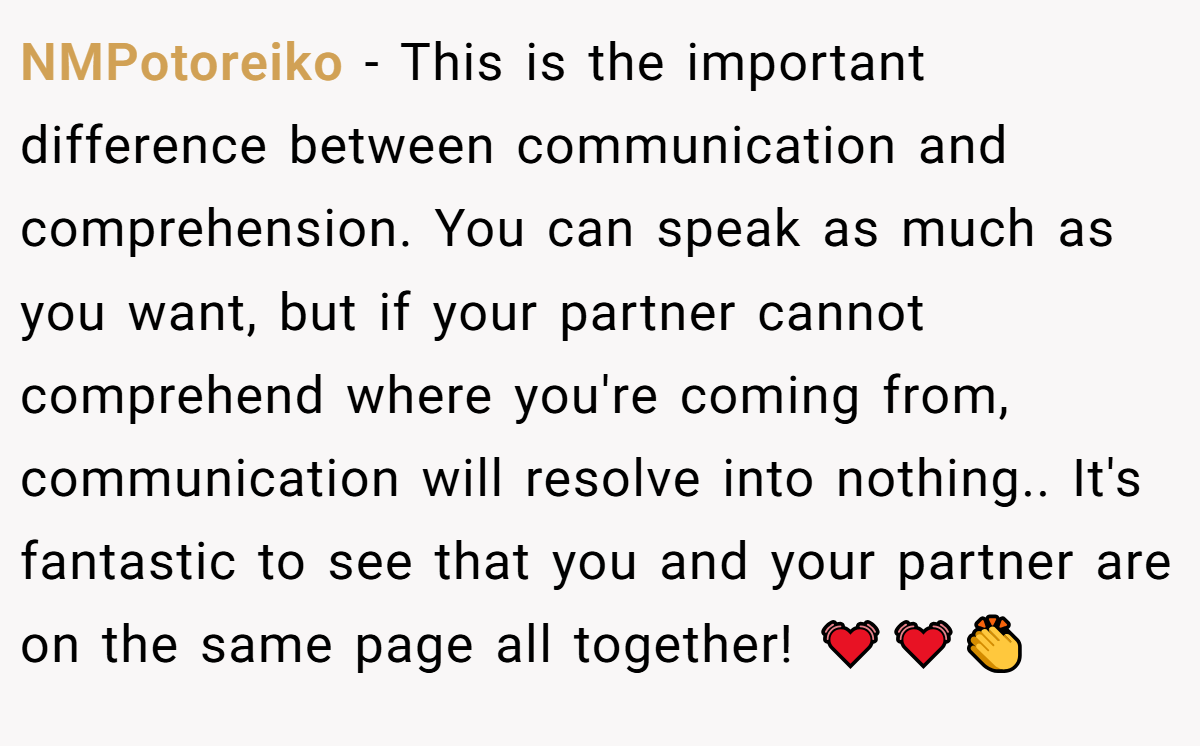 NMPotoreiko − This is the important difference between communication and comprehension. You can speak as much as you want, but if your partner cannot comprehend where you're coming from, communication will resolve into nothing.. It's fantastic to see that you and your partner are on the same page all together! 💓💓👏