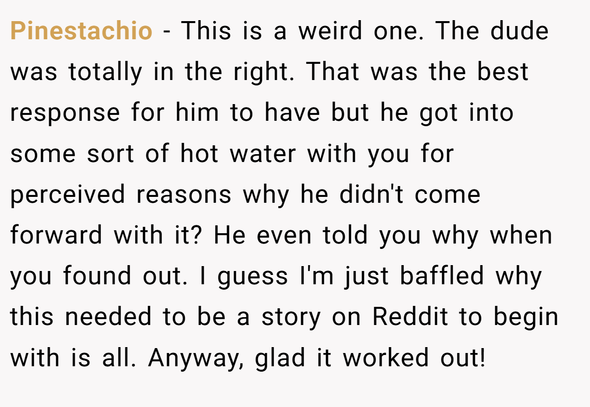 Pinestachio − This is a weird one. The dude was totally in the right. That was the best response for him to have but he got into some sort of hot water with you for perceived reasons why he didn't come forward with it? He even told you why when you found out. I guess I'm just baffled why this needed to be a story on Reddit to begin with is all. Anyway, glad it worked out!