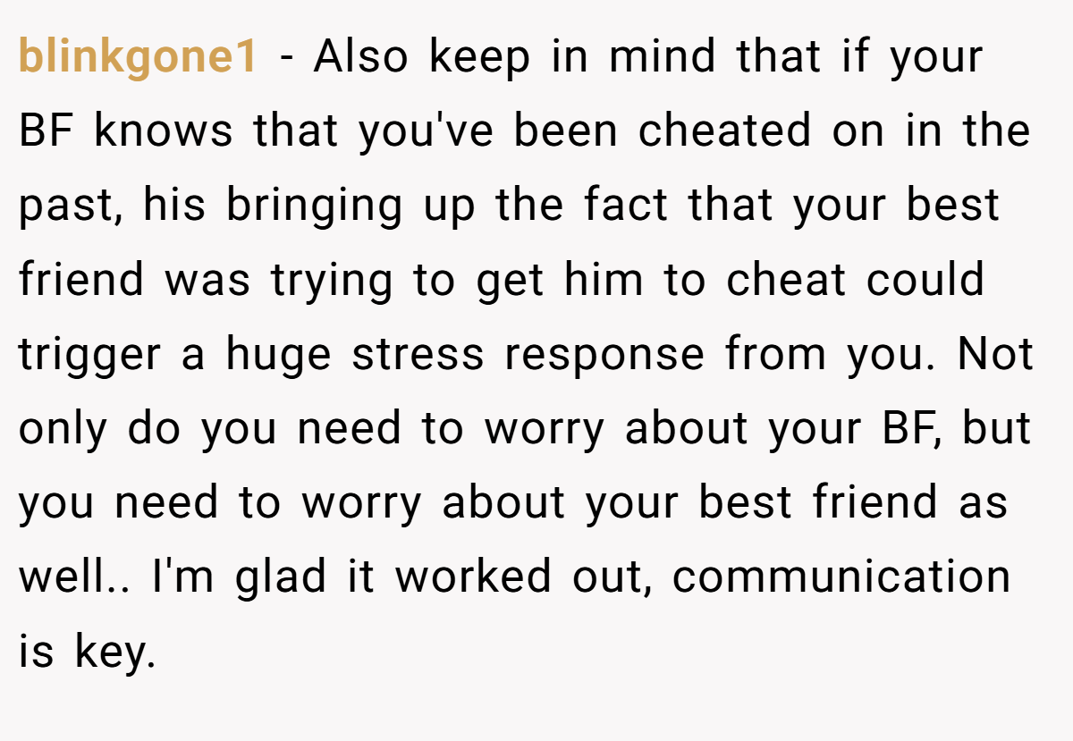 blinkgone1 − Also keep in mind that if your BF knows that you've been cheated on in the past, his bringing up the fact that your best friend was trying to get him to cheat could trigger a huge stress response from you. Not only do you need to worry about your BF, but you need to worry about your best friend as well.. I'm glad it worked out, communication is key.