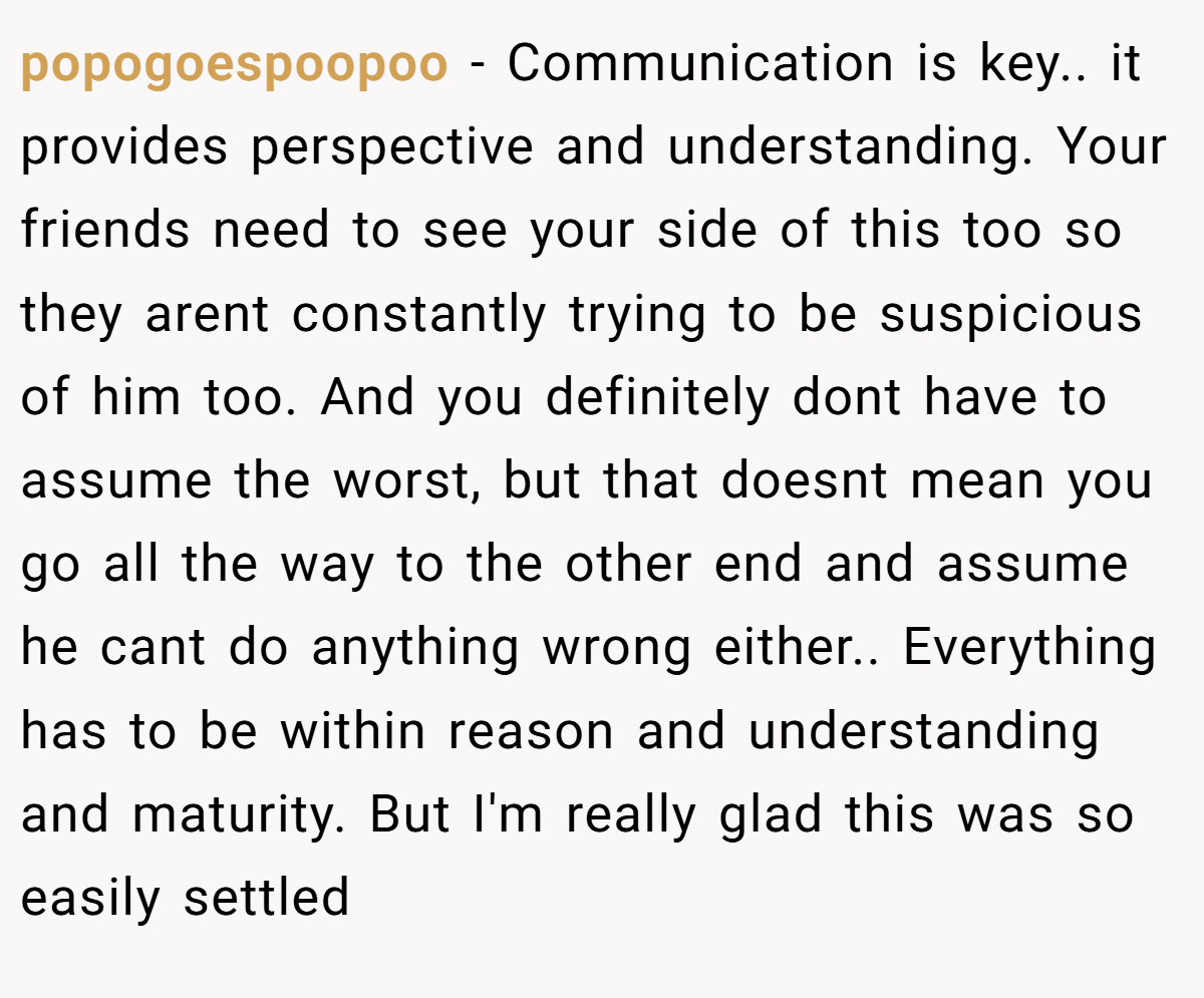 popogoespoopoo − Communication is key.. it provides perspective and understanding. Your friends need to see your side of this too so they arent constantly trying to be suspicious of him too. And you definitely dont have to assume the worst, but that doesnt mean you go all the way to the other end and assume he cant do anything wrong either.. Everything has to be within reason and understanding and maturity. But I'm really glad this was so easily settled