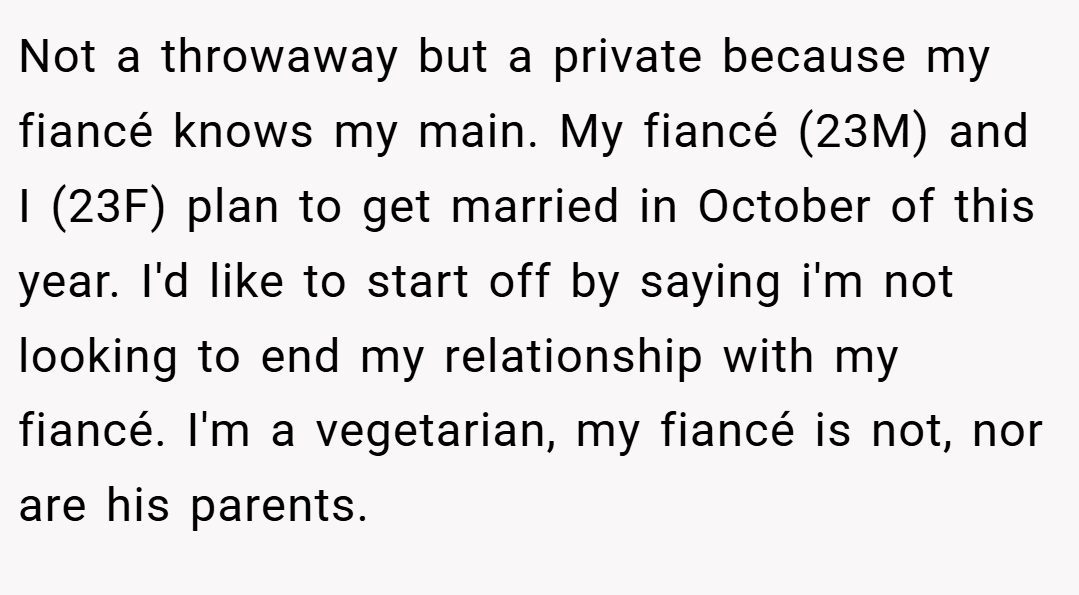 Not a throwaway but a private because my fiancé knows my main. My fiancé (23M) and I (23F) plan to get married in October of this year. I'd like to start off by saying i'm not looking to end my relationship with my fiancé. I'm a vegetarian, my fiancé is not, nor are his parents.