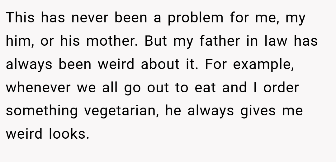 This has never been a problem for me, my him, or his mother. But my father in law has always been weird about it. For example, whenever we all go out to eat and I order something vegetarian, he always gives me weird looks.