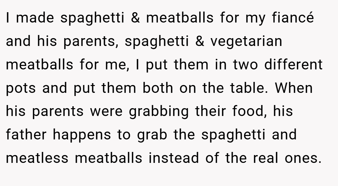 I made spaghetti & meatballs for my fiancé and his parents, spaghetti & vegetarian meatballs for me, I put them in two different pots and put them both on the table. When his parents were grabbing their food, his father happens to grab the spaghetti and meatless meatballs instead of the real ones.