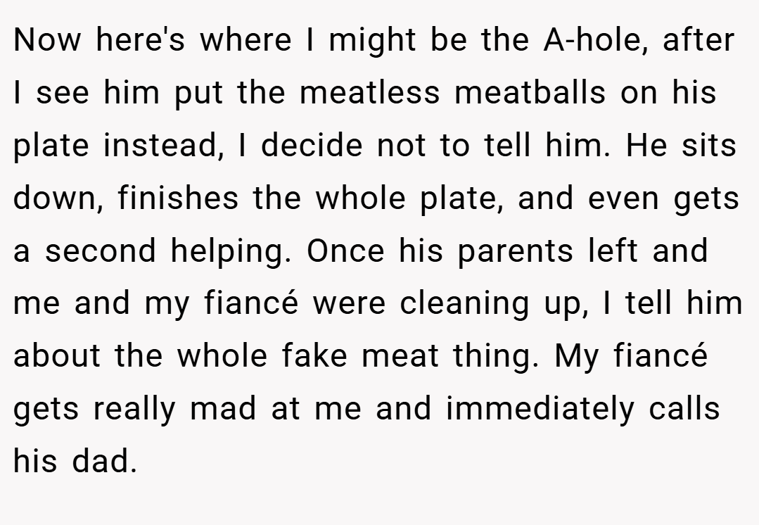 Now here's where I might be the A-hole, after I see him put the meatless meatballs on his plate instead, I decide not to tell him. He sits down, finishes the whole plate, and even gets a second helping. Once his parents left and me and my fiancé were cleaning up, I tell him about the whole fake meat thing. My fiancé gets really mad at me and immediately calls his dad.