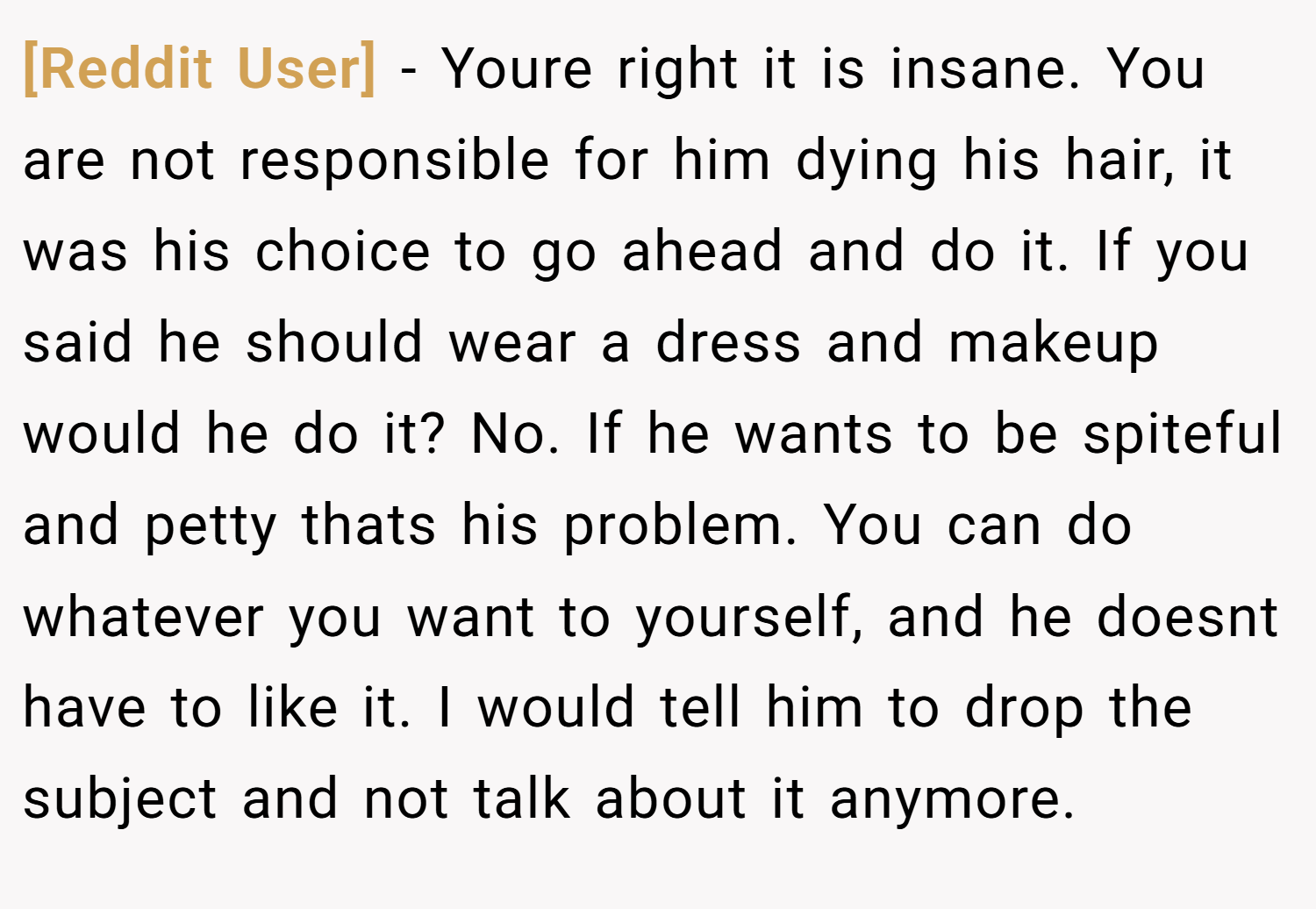 [Reddit User] − Youre right it is insane. You are not responsible for him dying his hair, it was his choice to go ahead and do it. If you said he should wear a dress and makeup would he do it? No. If he wants to be spiteful and petty thats his problem. You can do whatever you want to yourself, and he doesnt have to like it. I would tell him to drop the subject and not talk about it anymore.