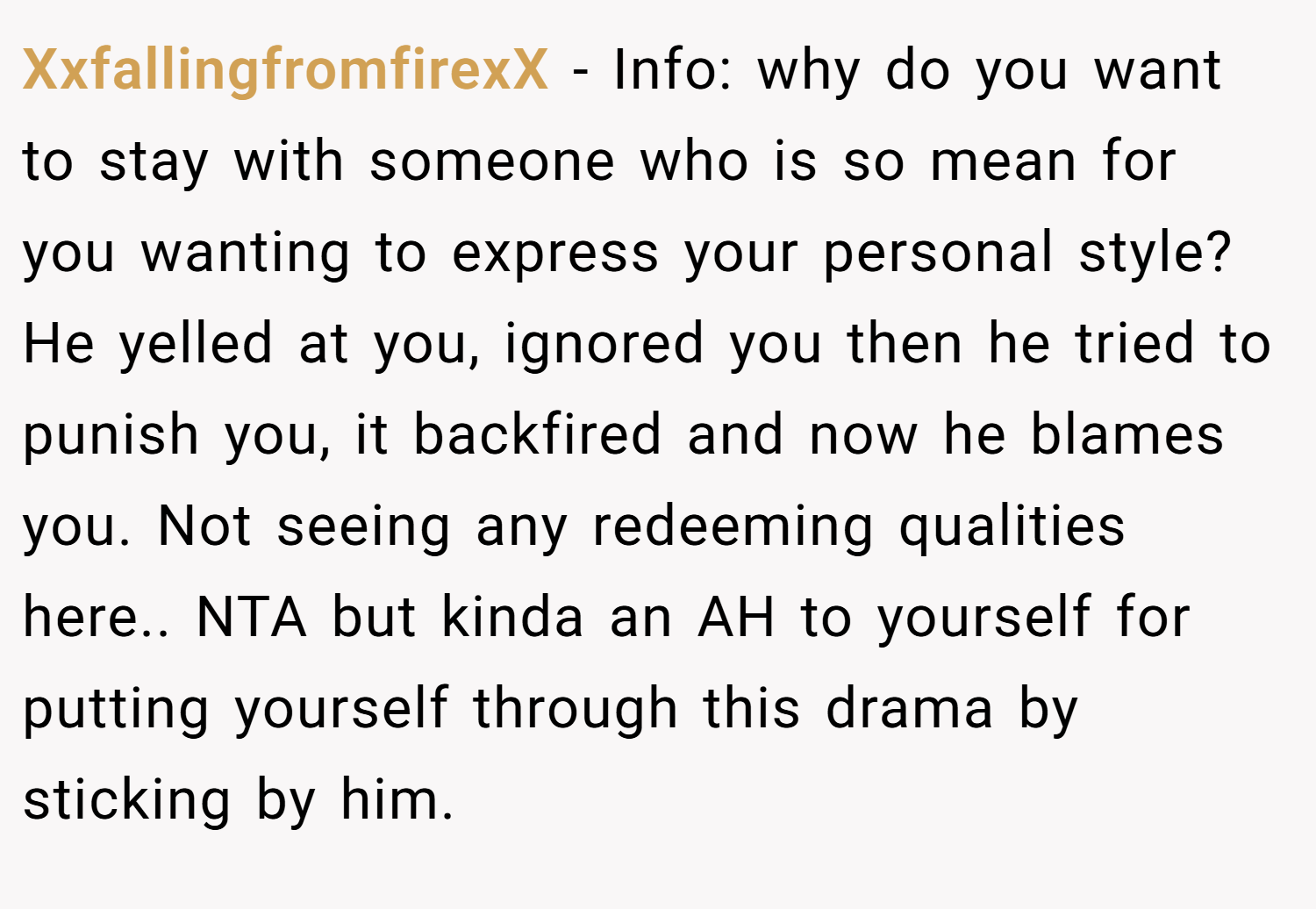 XxfallingfromfirexX − Info: why do you want to stay with someone who is so mean for you wanting to express your personal style? He yelled at you, ignored you then he tried to punish you, it backfired and now he blames you. Not seeing any redeeming qualities here.. NTA but kinda an AH to yourself for putting yourself through this drama by sticking by him.