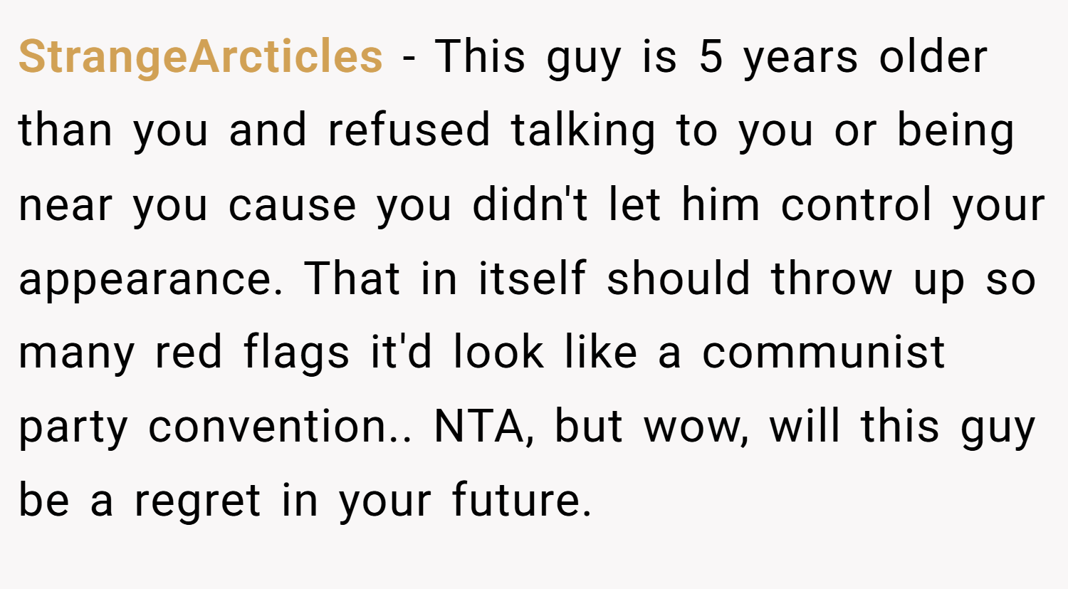 StrangeArcticles − This guy is 5 years older than you and refused talking to you or being near you cause you didn't let him control your appearance. That in itself should throw up so many red flags it'd look like a communist party convention.. NTA, but wow, will this guy be a regret in your future.