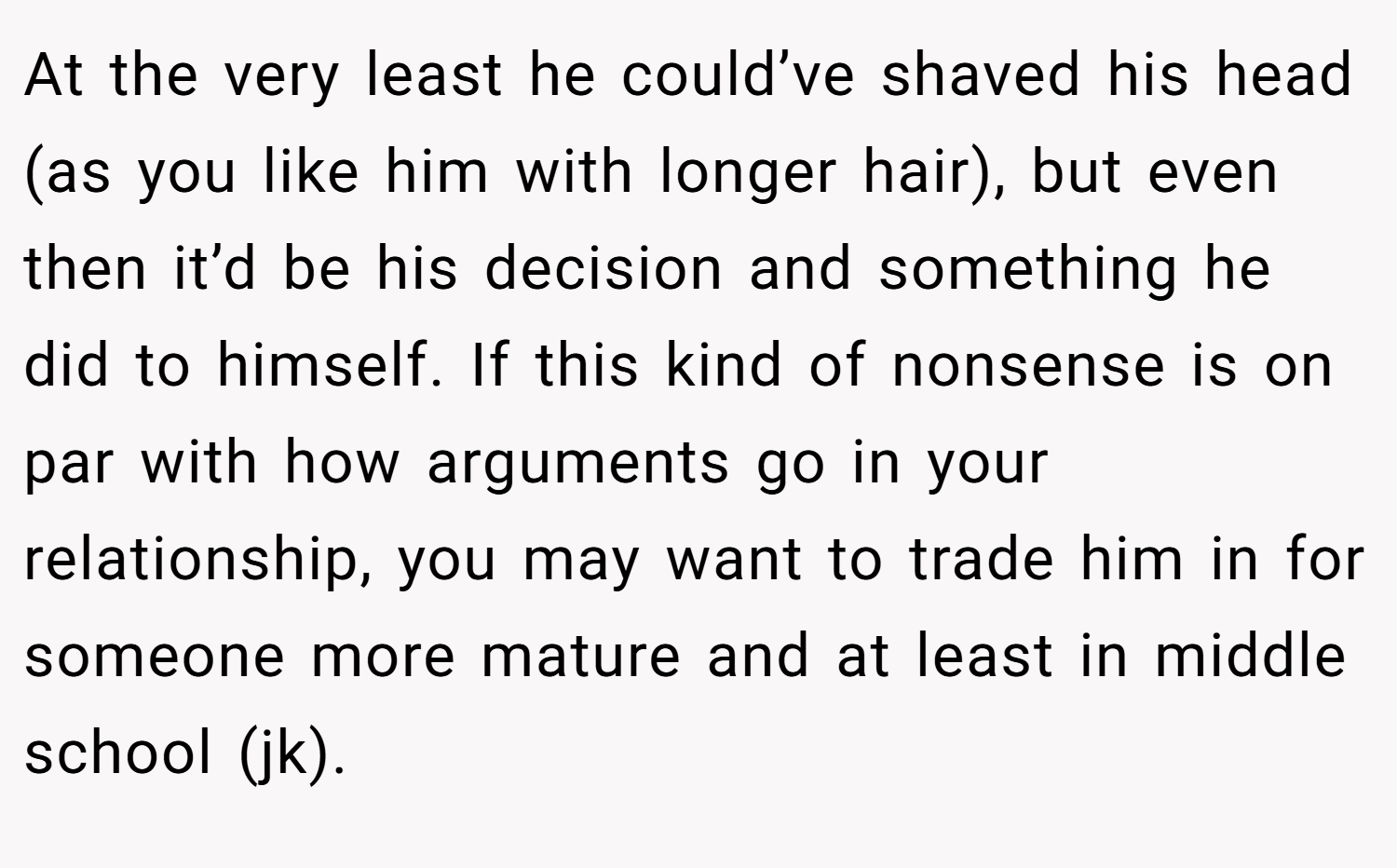 At the very least he could’ve shaved his head (as you like him with longer hair), but even then it’d be his decision and something he did to himself. If this kind of nonsense is on par with how arguments go in your relationship, you may want to trade him in for someone more mature and at least in middle school (jk).
