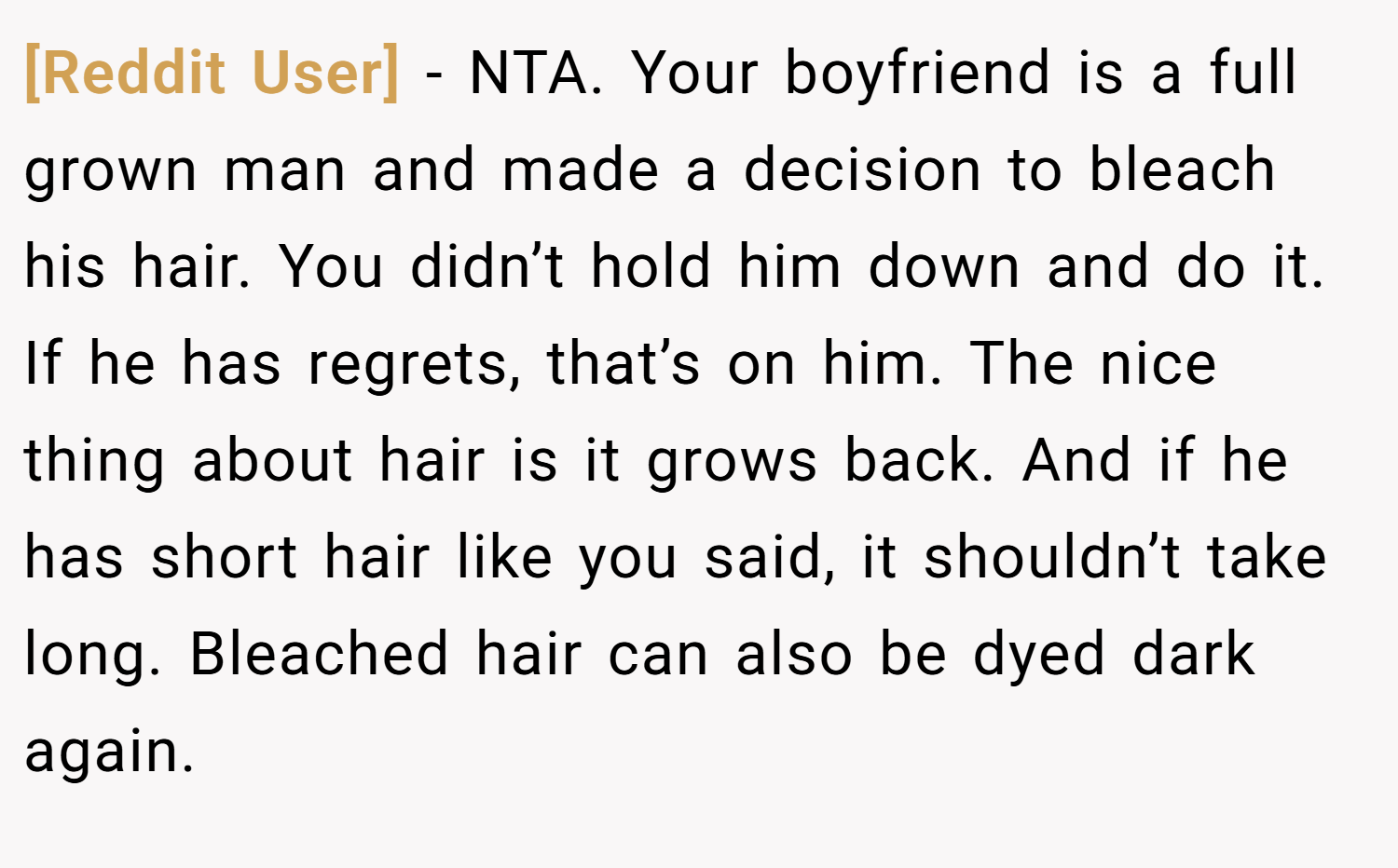 [Reddit User] − NTA. Your boyfriend is a full grown man and made a decision to bleach his hair. You didn’t hold him down and do it. If he has regrets, that’s on him. The nice thing about hair is it grows back. And if he has short hair like you said, it shouldn’t take long. Bleached hair can also be dyed dark again.