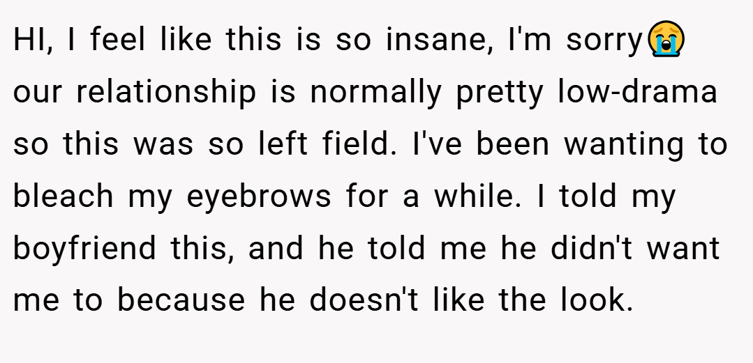 HI, I feel like this is so insane, I'm sorry😭 our relationship is normally pretty low-drama so this was so left field. I've been wanting to bleach my eyebrows for a while. I told my boyfriend this, and he told me he didn't want me to because he doesn't like the look.