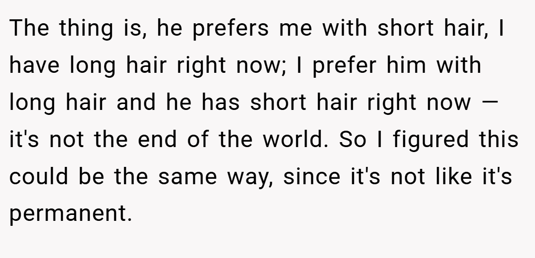 The thing is, he prefers me with short hair, I have long hair right now; I prefer him with long hair and he has short hair right now — it's not the end of the world. So I figured this could be the same way, since it's not like it's permanent.