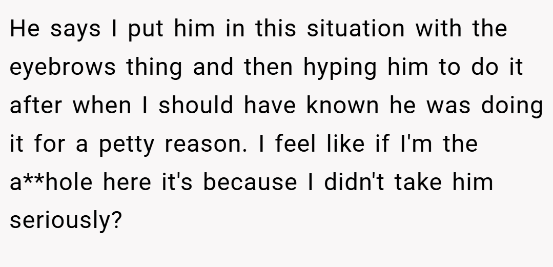 He says I put him in this situation with the eyebrows thing and then hyping him to do it after when I should have known he was doing it for a petty reason. I feel like if I'm the a**hole here it's because I didn't take him seriously?