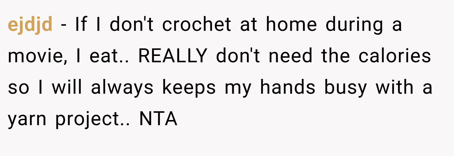 ejdjd − If I don't crochet at home during a movie, I eat.. REALLY don't need the calories so I will always keeps my hands busy with a yarn project.. NTA