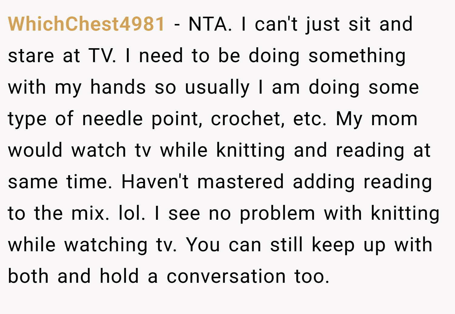 WhichChest4981 − NTA. I can't just sit and stare at TV. I need to be doing something with my hands so usually I am doing some type of needle point, crochet, etc. My mom would watch tv while knitting and reading at same time. Haven't mastered adding reading to the mix. lol. I see no problem with knitting while watching tv. You can still keep up with both and hold a conversation too.