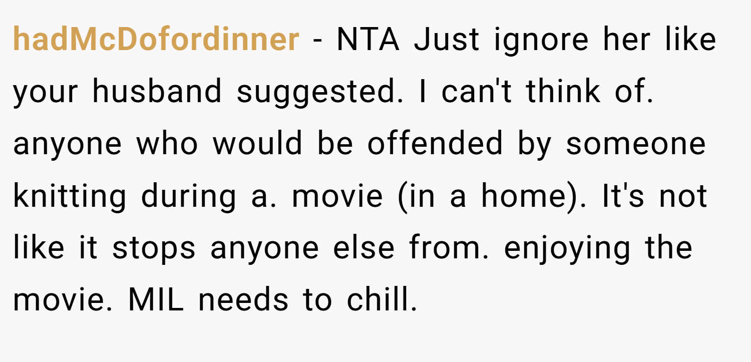 hadMcDofordinner − NTA Just ignore her like your husband suggested. I can't think of. anyone who would be offended by someone knitting during a. movie (in a home). It's not like it stops anyone else from. enjoying the movie. MIL needs to chill.