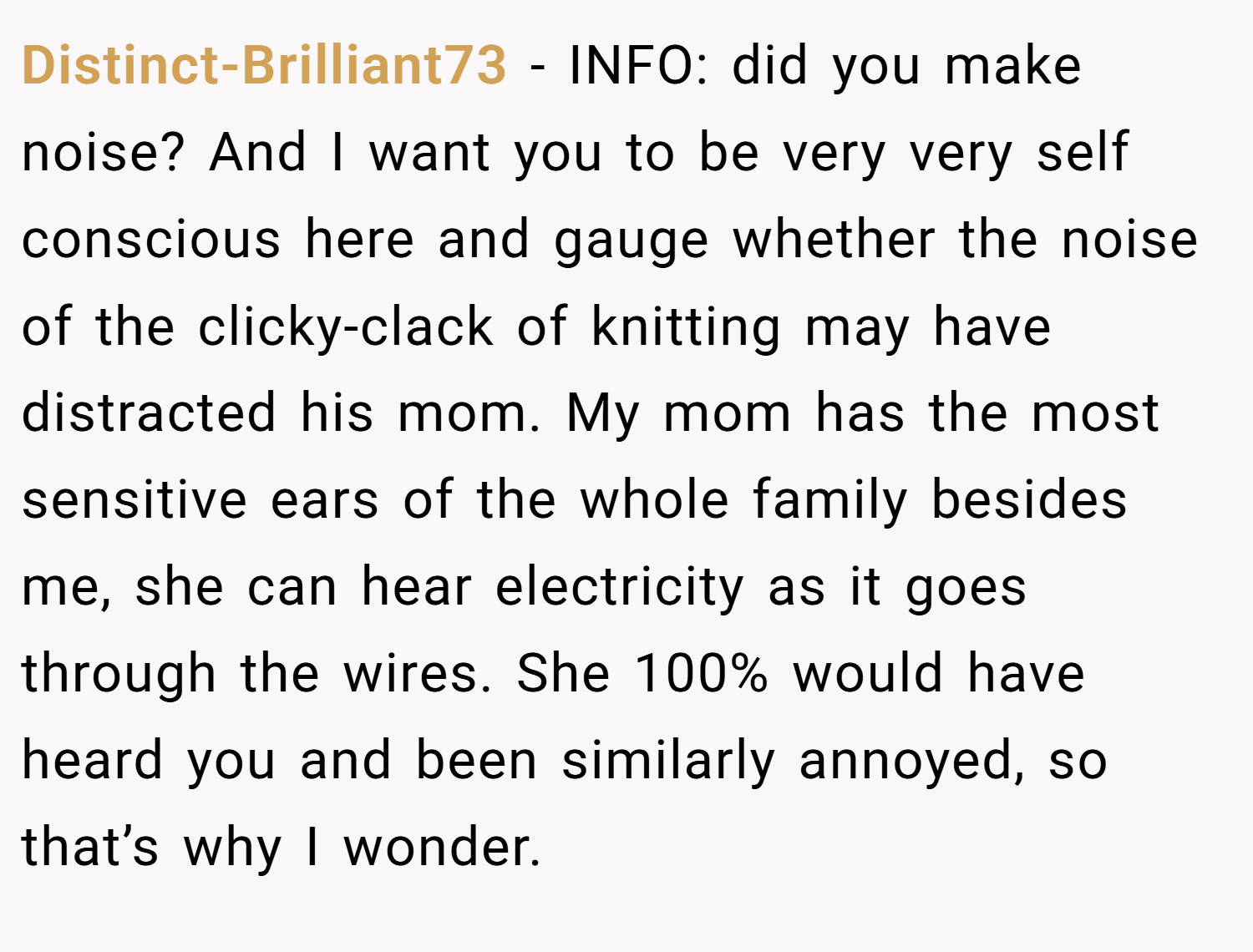 Distinct-Brilliant73 − INFO: did you make noise? And I want you to be very very self conscious here and gauge whether the noise of the clicky-clack of knitting may have distracted his mom. My mom has the most sensitive ears of the whole family besides me, she can hear electricity as it goes through the wires. She 100% would have heard you and been similarly annoyed, so that’s why I wonder.