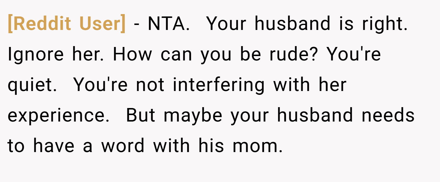 [Reddit User] − NTA.  Your husband is right. Ignore her. How can you be rude? You're quiet.  You're not interfering with her experience.  But maybe your husband needs to have a word with his mom.