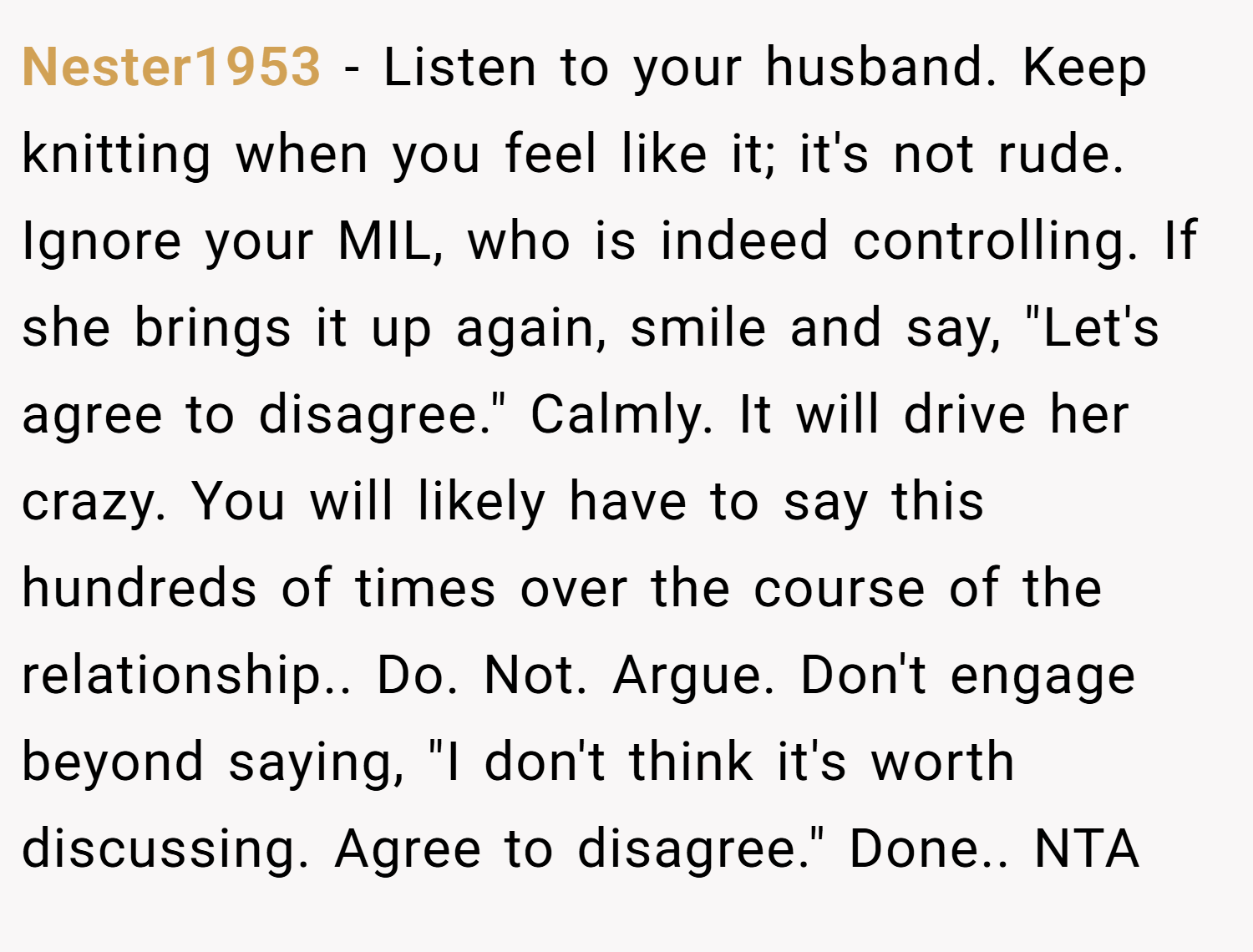 Nester1953 − Listen to your husband. Keep knitting when you feel like it; it's not rude. Ignore your MIL, who is indeed controlling. If she brings it up again, smile and say, "Let's agree to disagree." Calmly. It will drive her crazy. You will likely have to say this hundreds of times over the course of the relationship.. Do. Not. Argue. Don't engage beyond saying, "I don't think it's worth discussing. Agree to disagree." Done.. NTA