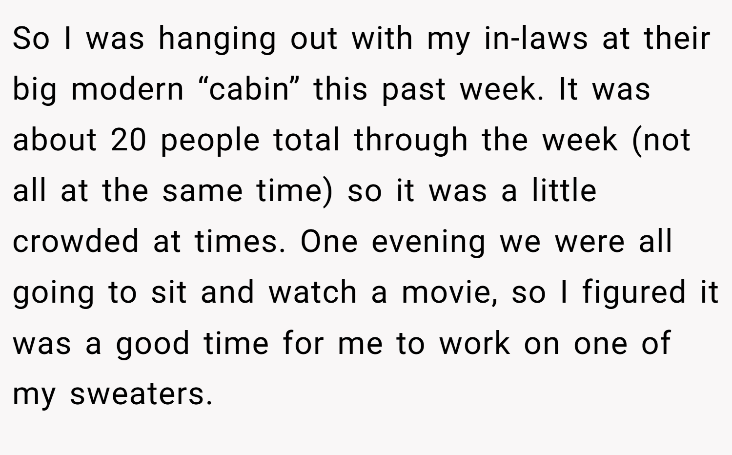 So I was hanging out with my in-laws at their big modern “cabin” this past week. It was about 20 people total through the week (not all at the same time) so it was a little crowded at times. One evening we were all going to sit and watch a movie, so I figured it was a good time for me to work on one of my sweaters.
