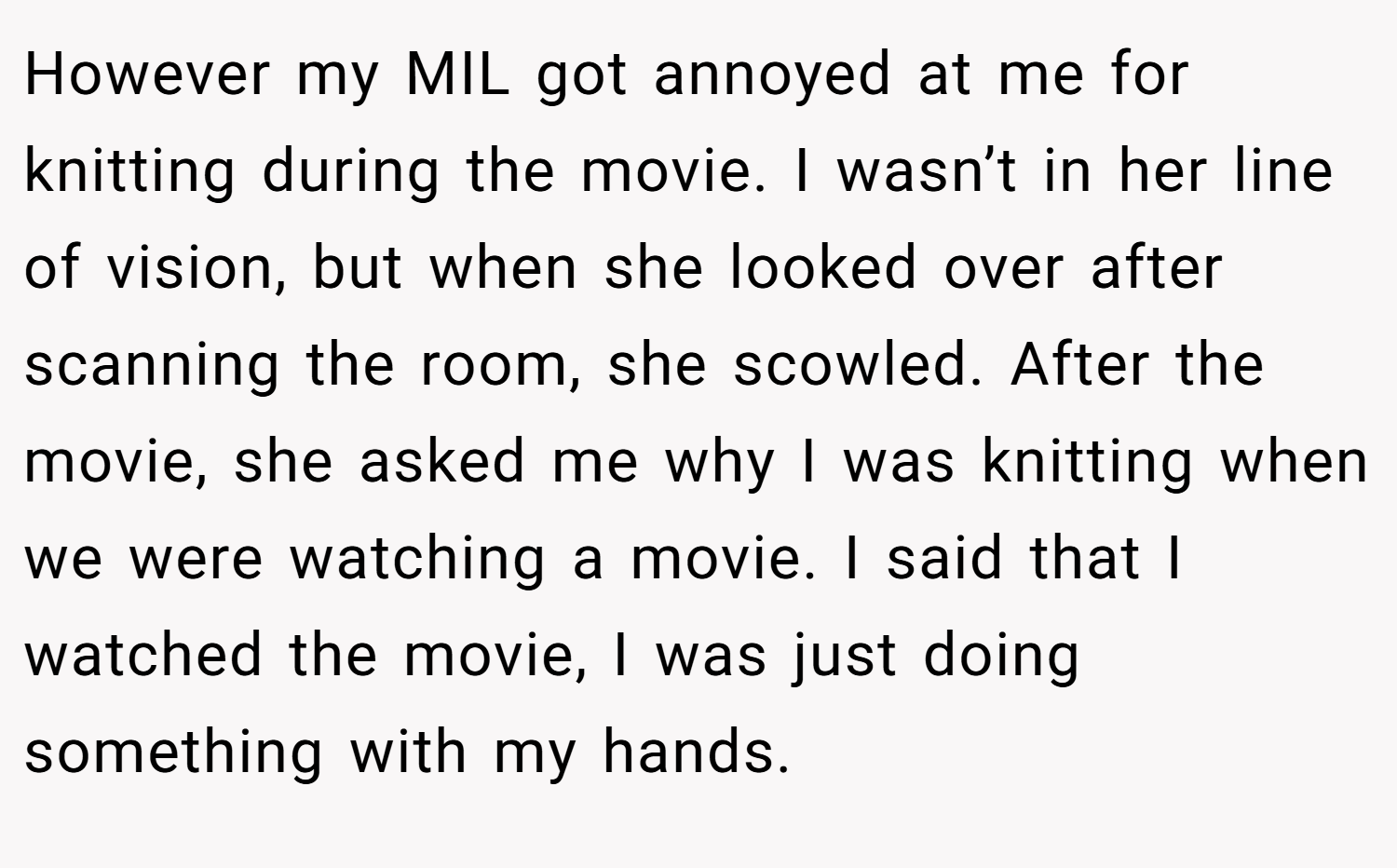 However my MIL got annoyed at me for knitting during the movie. I wasn’t in her line of vision, but when she looked over after scanning the room, she scowled. After the movie, she asked me why I was knitting when we were watching a movie. I said that I watched the movie, I was just doing something with my hands.