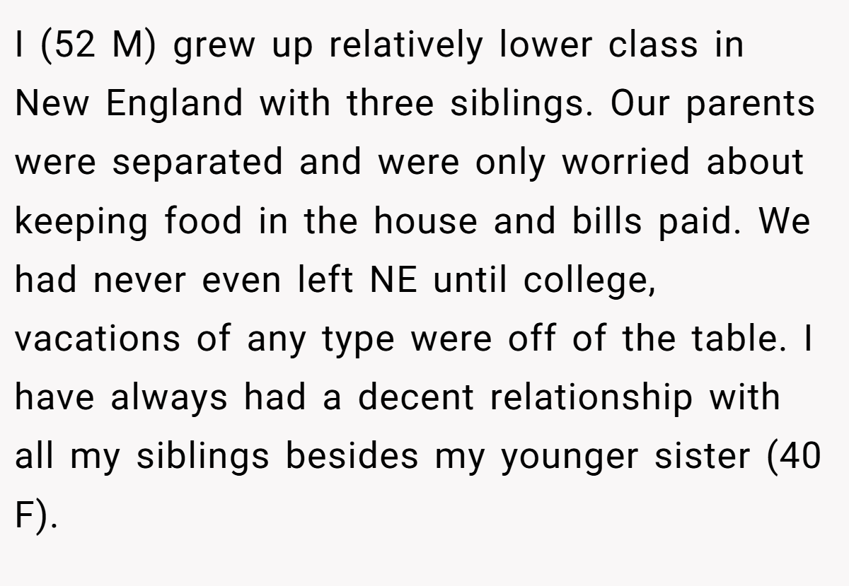 I (52 M) grew up relatively lower class in New England with three siblings. Our parents were separated and were only worried about keeping food in the house and bills paid. We had never even left NE until college, vacations of any type were off of the table. I have always had a decent relationship with all my siblings besides my younger sister (40 F).