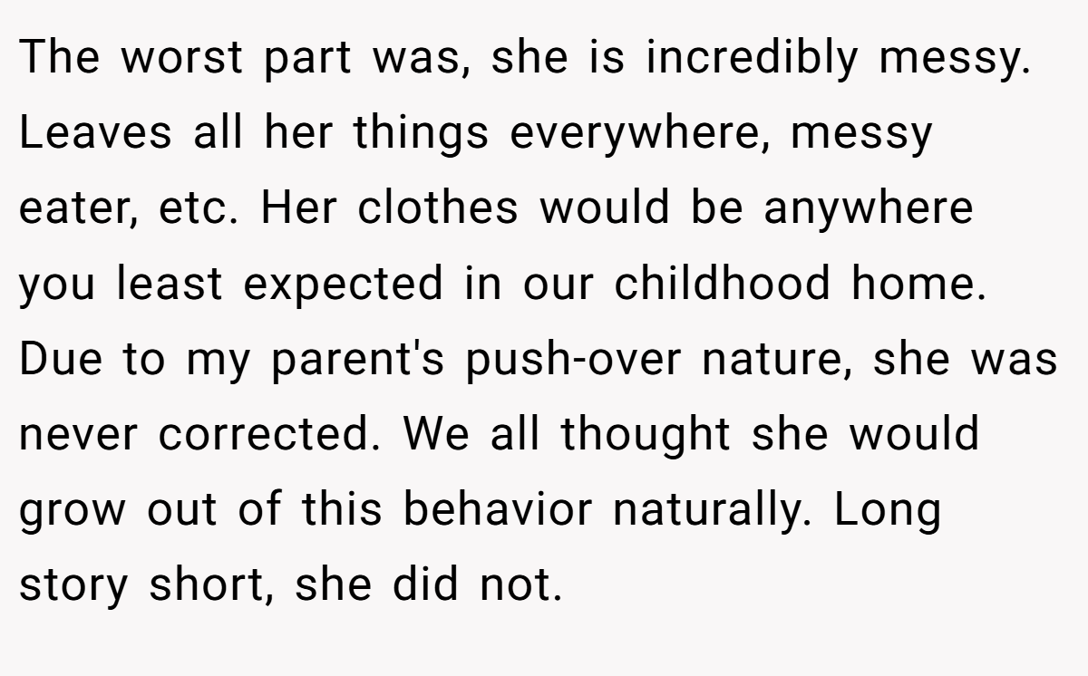 The worst part was, she is incredibly messy. Leaves all her things everywhere, messy eater, etc. Her clothes would be anywhere you least expected in our childhood home. Due to my parent's push-over nature, she was never corrected. We all thought she would grow out of this behavior naturally. Long story short, she did not.