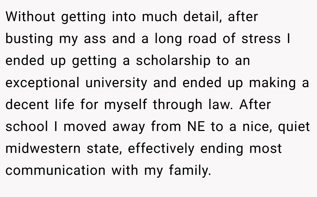 Without getting into much detail, after busting my ass and a long road of stress I ended up getting a scholarship to an exceptional university and ended up making a decent life for myself through law. After school I moved away from NE to a nice, quiet midwestern state, effectively ending most communication with my family.