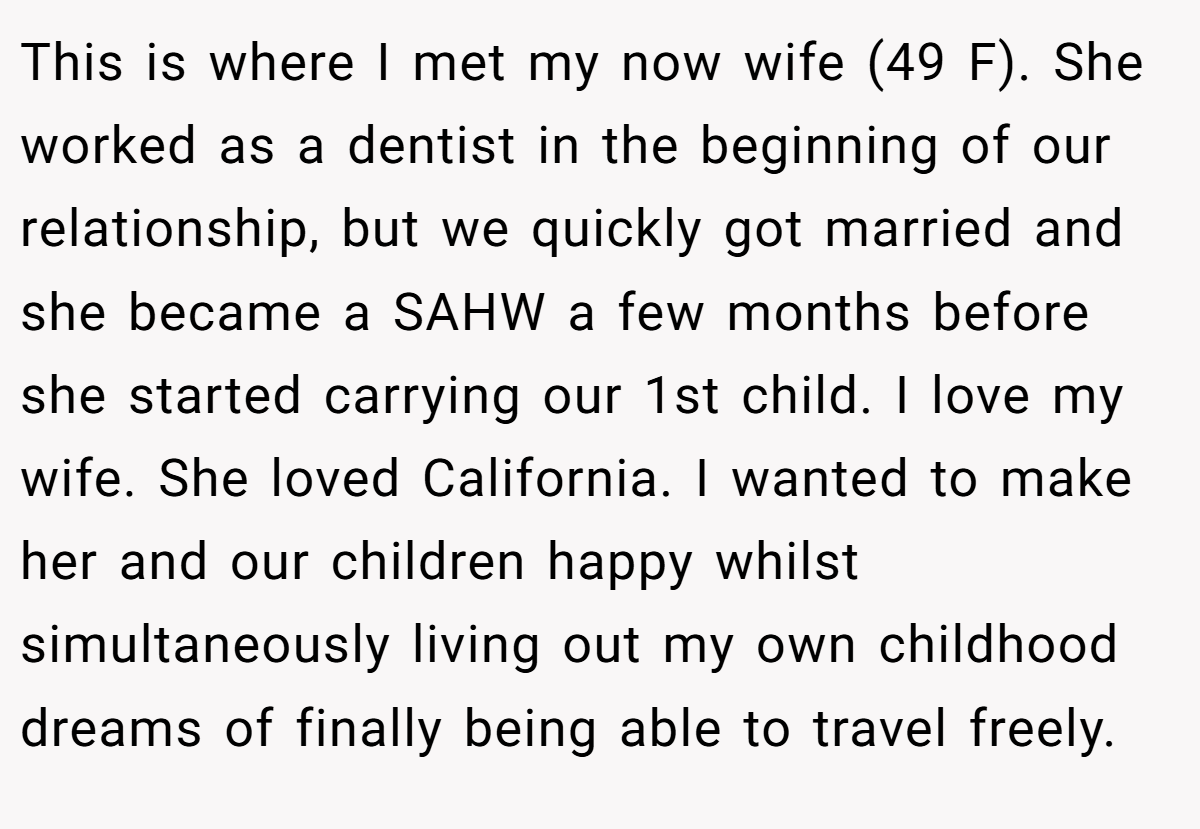 This is where I met my now wife (49 F). She worked as a dentist in the beginning of our relationship, but we quickly got married and she became a SAHW a few months before she started carrying our 1st child. I love my wife. She loved California. I wanted to make her and our children happy whilst simultaneously living out my own childhood dreams of finally being able to travel freely.