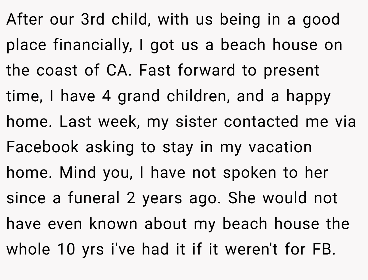 After our 3rd child, with us being in a good place financially, I got us a beach house on the coast of CA. Fast forward to present time, I have 4 grand children, and a happy home. Last week, my sister contacted me via Facebook asking to stay in my vacation home. Mind you, I have not spoken to her since a funeral 2 years ago. She would not have even known about my beach house the whole 10 yrs i've had it if it weren't for FB.