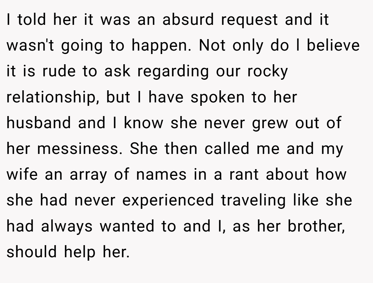 I told her it was an absurd request and it wasn't going to happen. Not only do l believe it is rude to ask regarding our rocky relationship, but I have spoken to her husband and I know she never grew out of her messiness. She then called me and my wife an array of names in a rant about how she had never experienced traveling like she had always wanted to and I, as her brother, should help her.