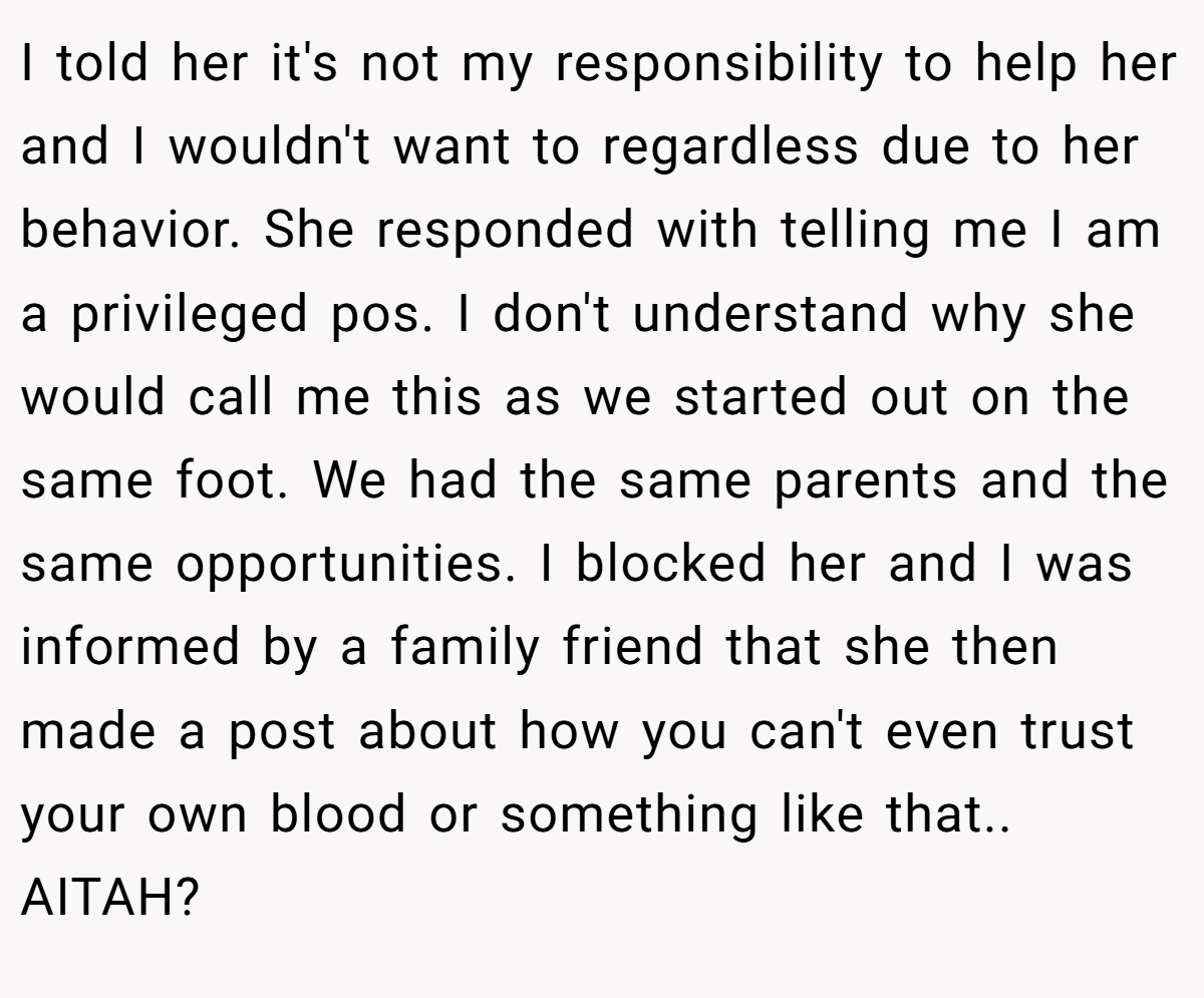 I told her it's not my responsibility to help her and I wouldn't want to regardless due to her behavior. She responded with telling me I am a privileged pos. I don't understand why she would call me this as we started out on the same foot. We had the same parents and the same opportunities. I blocked her and I was informed by a family friend that she then made a post about how you can't even trust your own blood or something like that.. AITAH?