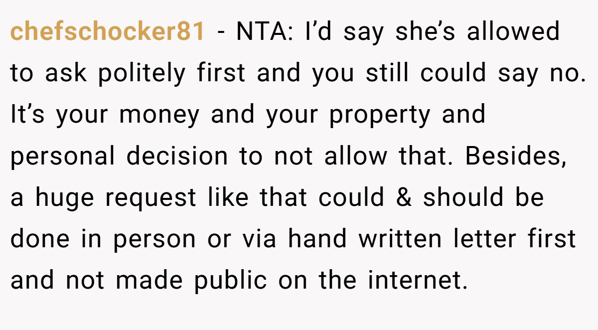 chefschocker81 − NTA: I’d say she’s allowed to ask politely first and you still could say no. It’s your money and your property and personal decision to not allow that. Besides, a huge request like that could & should be done in person or via hand written letter first and not made public on the internet.