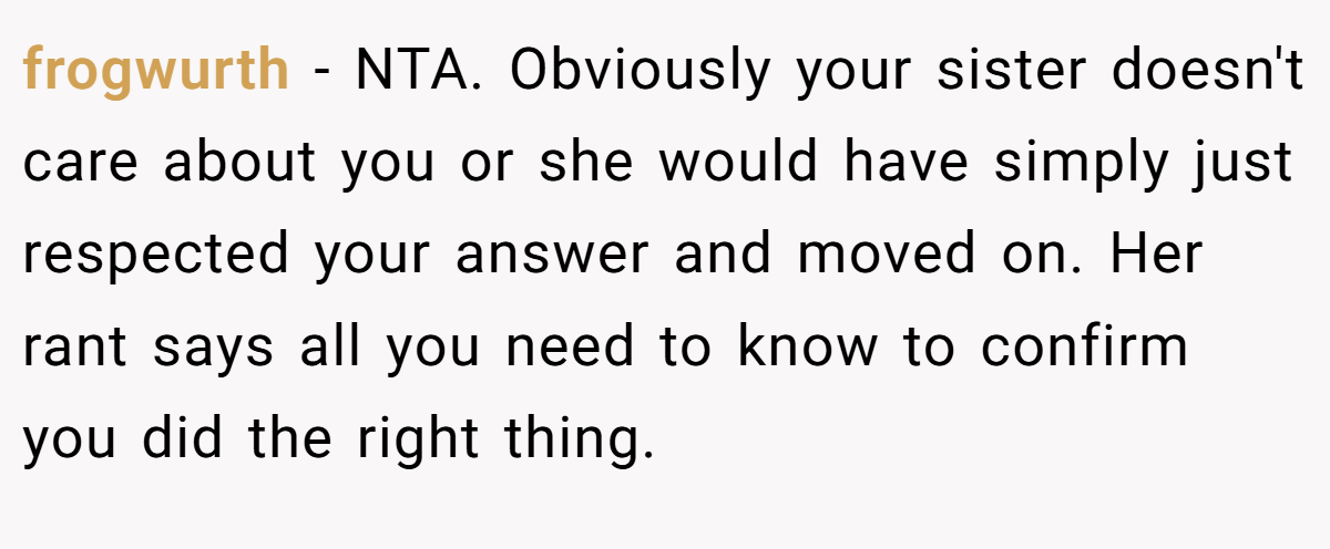 frogwurth − NTA. Obviously your sister doesn't care about you or she would have simply just respected your answer and moved on. Her rant says all you need to know to confirm you did the right thing.