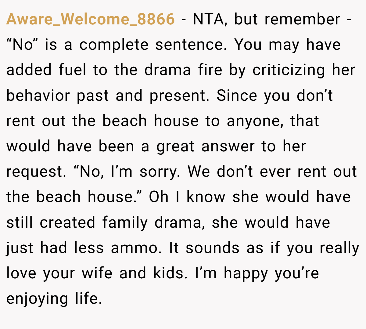 Aware_Welcome_8866 − NTA, but remember - “No” is a complete sentence. You may have added fuel to the drama fire by criticizing her behavior past and present. Since you don’t rent out the beach house to anyone, that would have been a great answer to her request. “No, I’m sorry. We don’t ever rent out the beach house.” Oh I know she would have still created family drama, she would have just had less ammo. It sounds as if you really love your wife and kids. I’m happy you’re enjoying life.