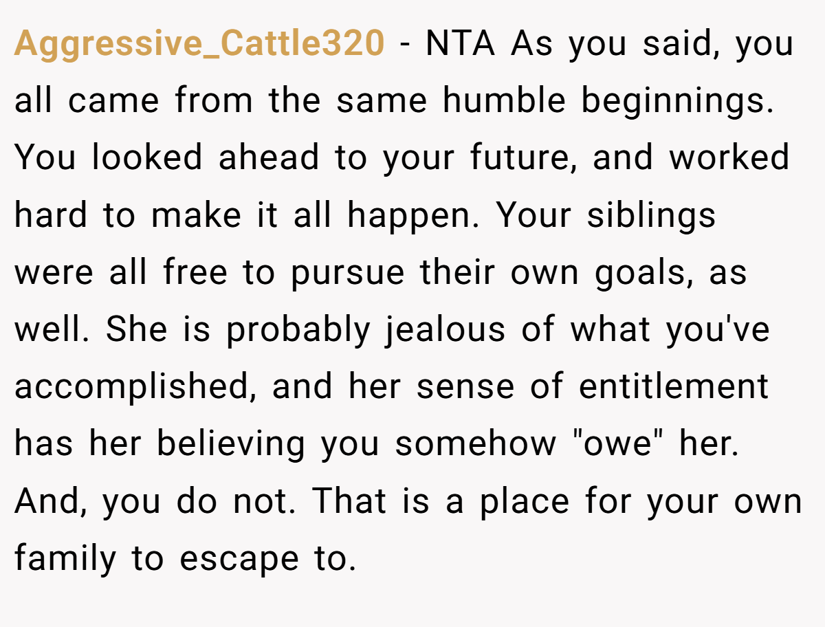 Aggressive_Cattle320 − NTA As you said, you all came from the same humble beginnings. You looked ahead to your future, and worked hard to make it all happen. Your siblings were all free to pursue their own goals, as well. She is probably jealous of what you've accomplished, and her sense of entitlement has her believing you somehow "owe" her. And, you do not. That is a place for your own family to escape to.
