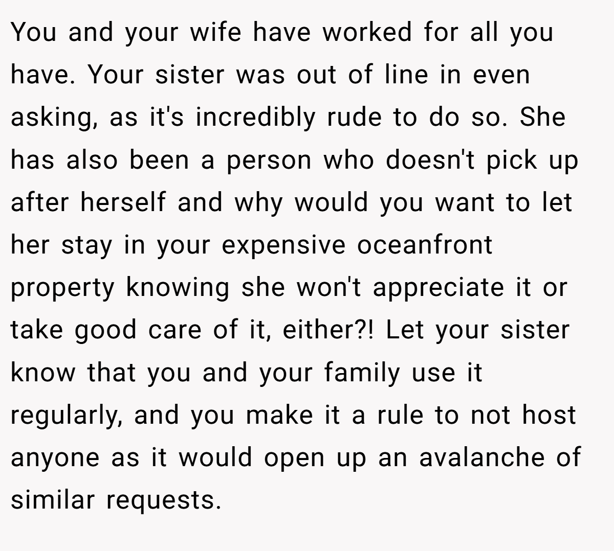 You and your wife have worked for all you have. Your sister was out of line in even asking, as it's incredibly rude to do so. She has also been a person who doesn't pick up after herself and why would you want to let her stay in your expensive oceanfront property knowing she won't appreciate it or take good care of it, either?! Let your sister know that you and your family use it regularly, and you make it a rule to not host anyone as it would open up an avalanche of similar requests.