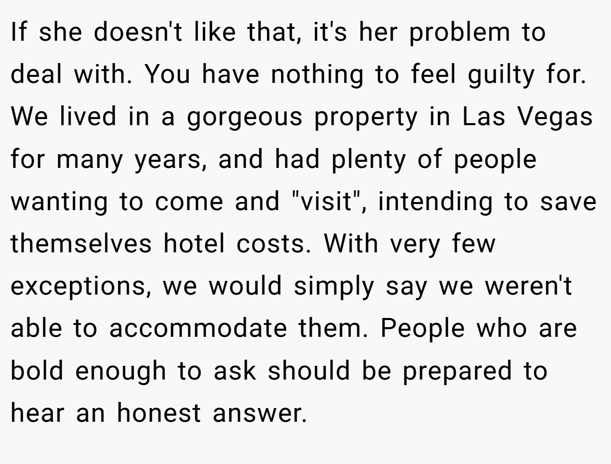 If she doesn't like that, it's her problem to deal with. You have nothing to feel guilty for. We lived in a gorgeous property in Las Vegas for many years, and had plenty of people wanting to come and "visit", intending to save themselves hotel costs. With very few exceptions, we would simply say we weren't able to accommodate them. People who are bold enough to ask should be prepared to hear an honest answer.