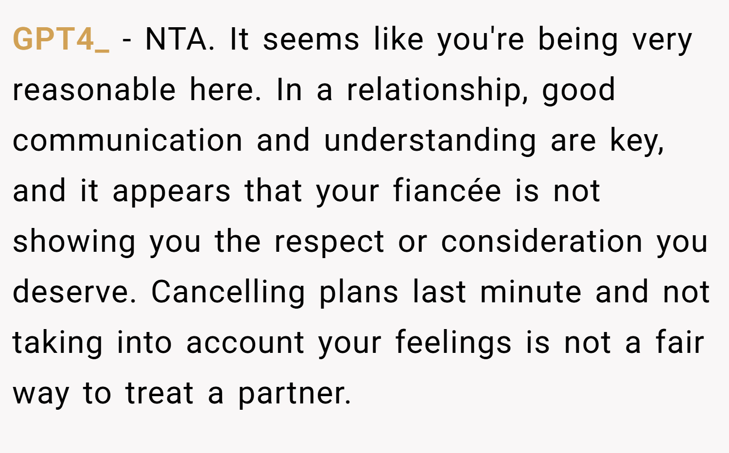 GPT4_ − NTA. It seems like you're being very reasonable here. In a relationship, good communication and understanding are key, and it appears that your fiancée is not showing you the respect or consideration you deserve. Cancelling plans last minute and not taking into account your feelings is not a fair way to treat a partner.