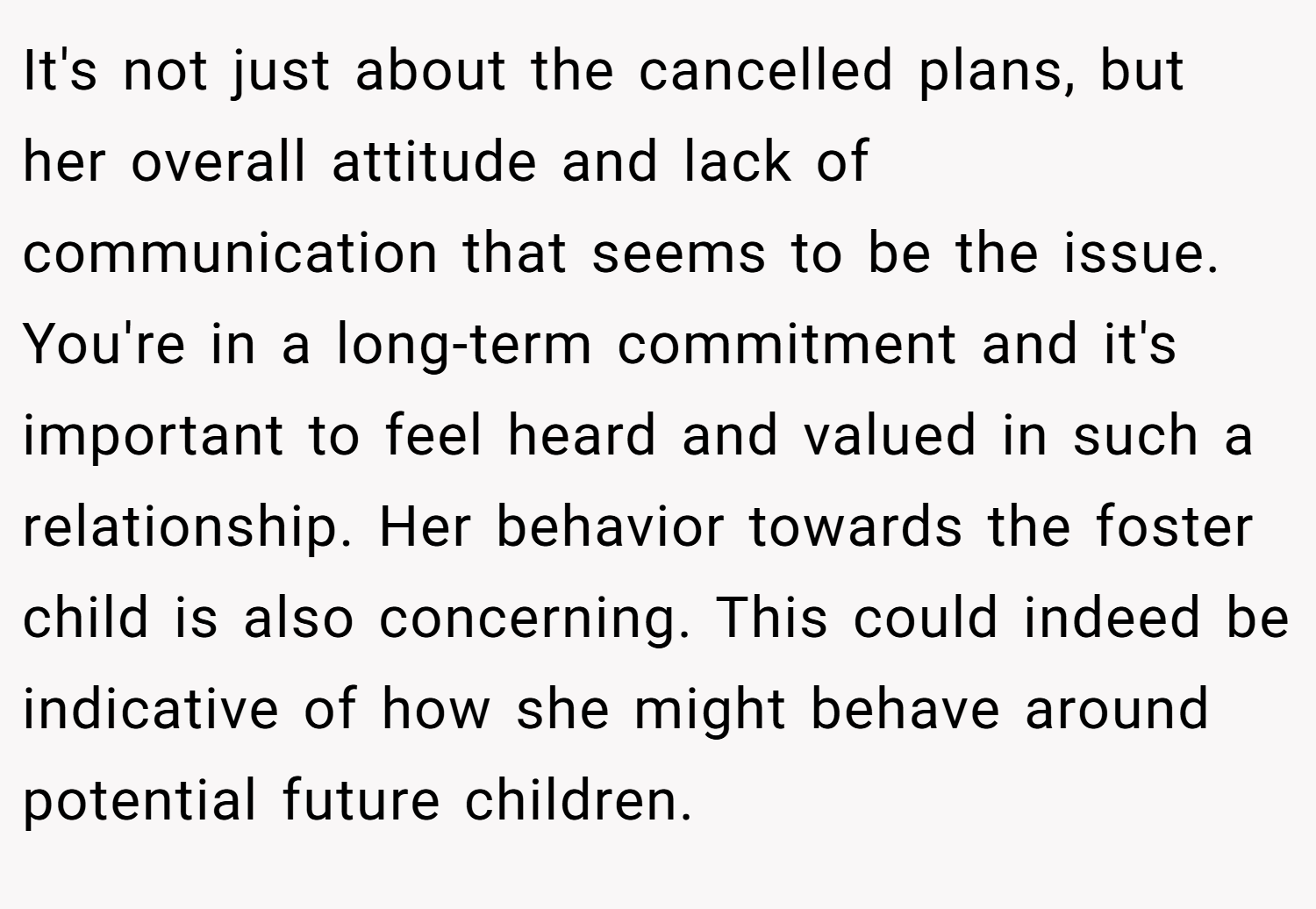 It's not just about the cancelled plans, but her overall attitude and lack of communication that seems to be the issue. You're in a long-term commitment and it's important to feel heard and valued in such a relationship. Her behavior towards the foster child is also concerning. This could indeed be indicative of how she might behave around potential future children.