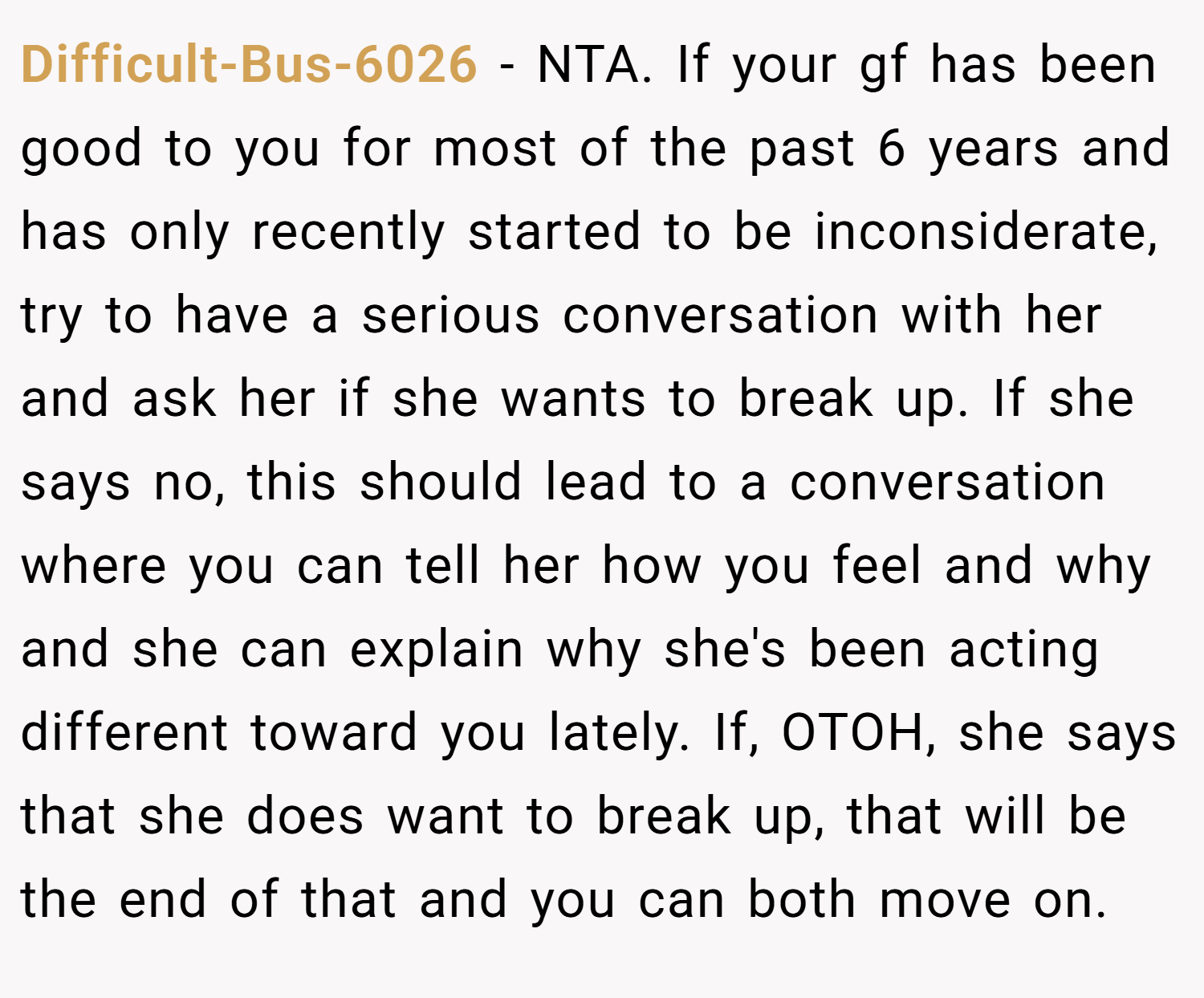 Difficult-Bus-6026 − NTA. If your gf has been good to you for most of the past 6 years and has only recently started to be inconsiderate, try to have a serious conversation with her and ask her if she wants to break up. If she says no, this should lead to a conversation where you can tell her how you feel and why and she can explain why she's been acting different toward you lately. If, OTOH, she says that she does want to break up, that will be the end of that and you can both move on.