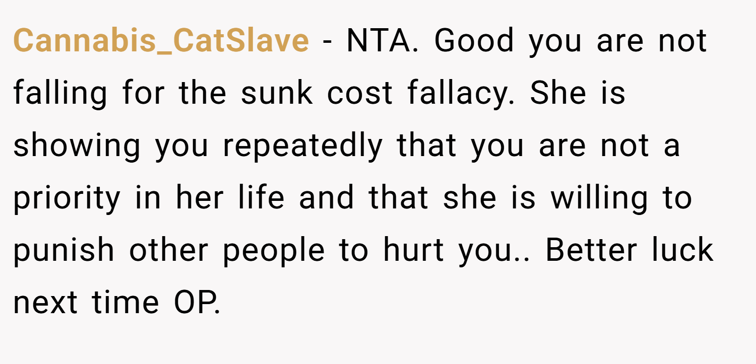 Cannabis_CatSlave − NTA. Good you are not falling for the sunk cost fallacy. She is showing you repeatedly that you are not a priority in her life and that she is willing to punish other people to hurt you.. Better luck next time OP.
