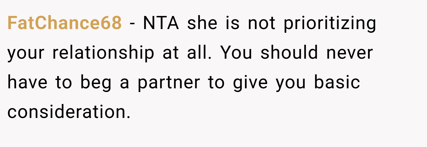 FatChance68 − NTA she is not prioritizing your relationship at all. You should never have to beg a partner to give you basic consideration. 