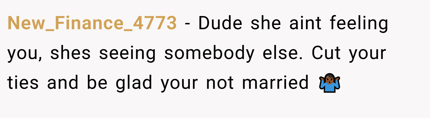 New_Finance_4773 − Dude she aint feeling you, shes seeing somebody else. Cut your ties and be glad your not married 🤷🏾‍♂️