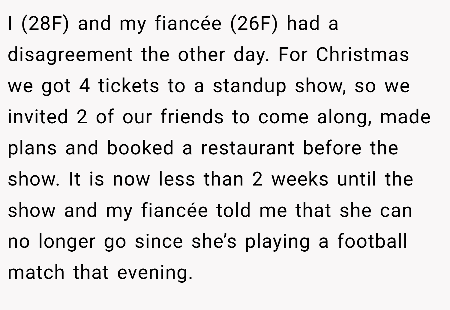 I (28F) and my fiancée (26F) had a disagreement the other day. For Christmas we got 4 tickets to a standup show, so we invited 2 of our friends to come along, made plans and booked a restaurant before the show. It is now less than 2 weeks until the show and my fiancée told me that she can no longer go since she’s playing a football match that evening.
