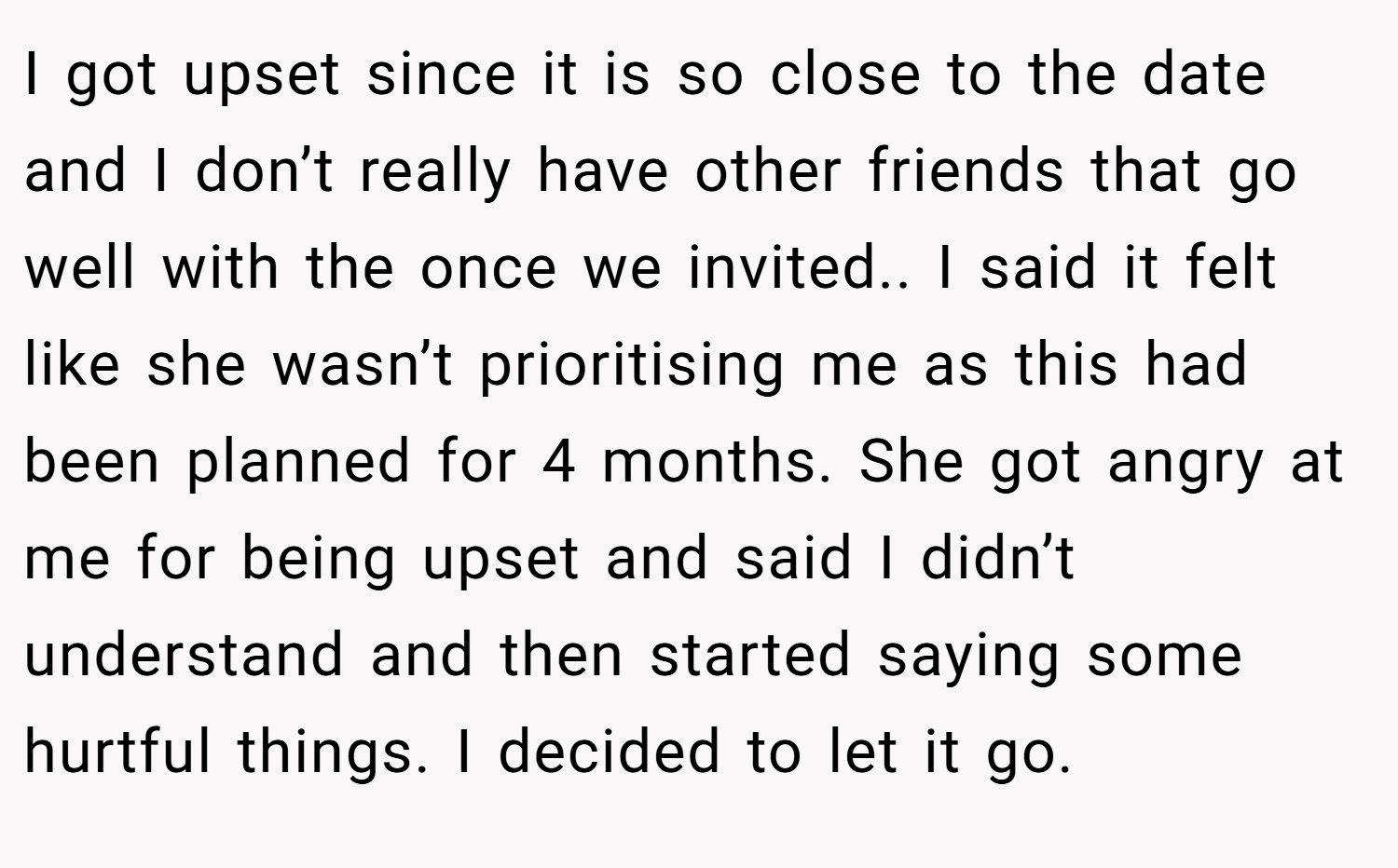 I got upset since it is so close to the date and I don’t really have other friends that go well with the once we invited.. I said it felt like she wasn’t prioritising me as this had been planned for 4 months. She got angry at me for being upset and said I didn’t understand and then started saying some hurtful things. I decided to let it go.