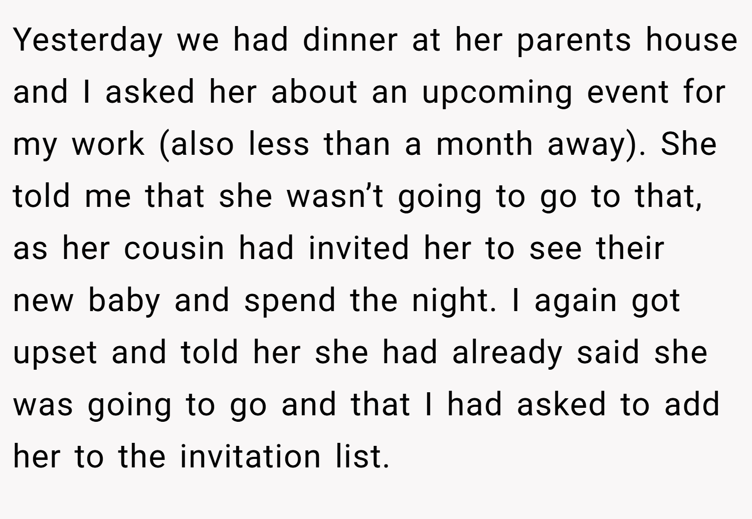 Yesterday we had dinner at her parents house and I asked her about an upcoming event for my work (also less than a month away). She told me that she wasn’t going to go to that, as her cousin had invited her to see their new baby and spend the night. I again got upset and told her she had already said she was going to go and that I had asked to add her to the invitation list.